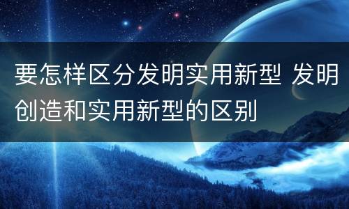 要怎样区分发明实用新型 发明创造和实用新型的区别