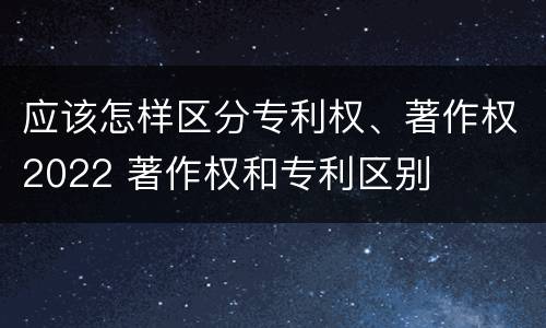 应该怎样区分专利权、著作权2022 著作权和专利区别