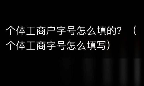 个体工商户字号怎么填的？（个体工商字号怎么填写）