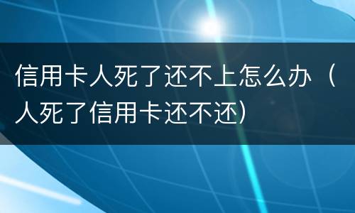 信用卡人死了还不上怎么办（人死了信用卡还不还）
