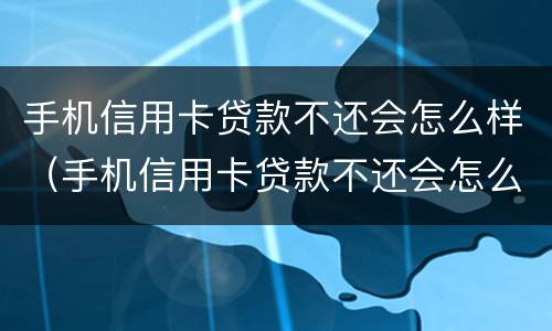 手机信用卡贷款不还会怎么样（手机信用卡贷款不还会怎么样吗）