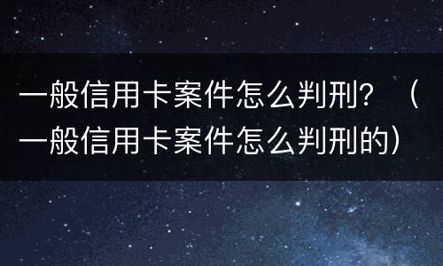一般信用卡案件怎么判刑？（一般信用卡案件怎么判刑的）