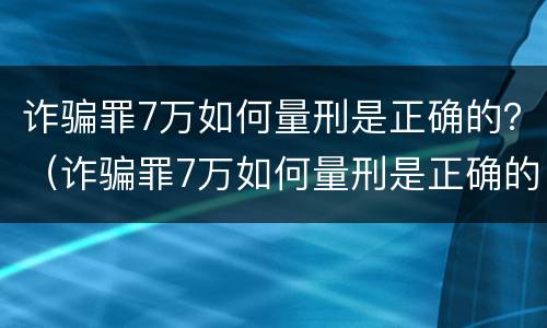 诈骗罪7万如何量刑是正确的？（诈骗罪7万如何量刑是正确的呢）