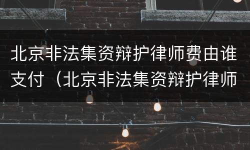北京非法集资辩护律师费由谁支付（北京非法集资辩护律师费由谁支付的）