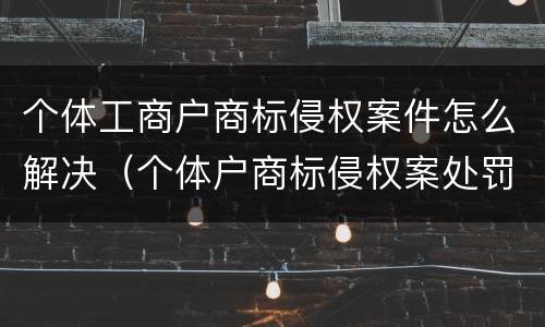 个体工商户商标侵权案件怎么解决（个体户商标侵权案处罚）