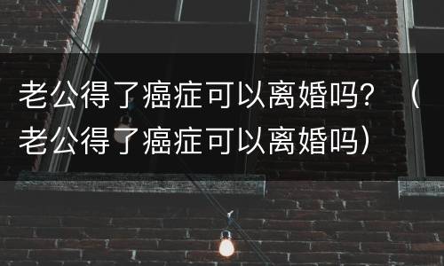 老公得了癌症可以离婚吗？（老公得了癌症可以离婚吗）
