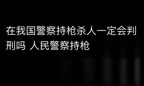 在我国警察持枪杀人一定会判刑吗 人民警察持枪