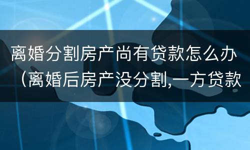 离婚分割房产尚有贷款怎么办（离婚后房产没分割,一方贷款另一方能起诉吗）