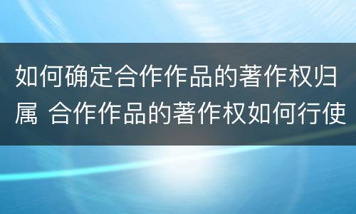 如何确定合作作品的著作权归属 合作作品的著作权如何行使