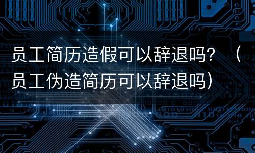 员工简历造假可以辞退吗？（员工伪造简历可以辞退吗）