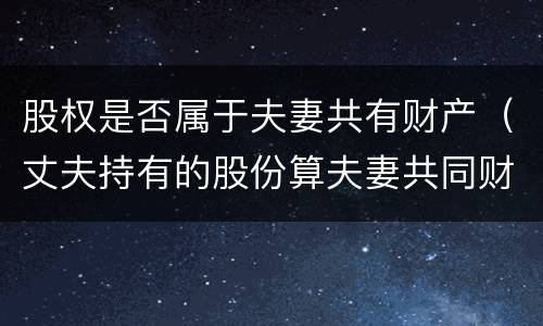 股权是否属于夫妻共有财产（丈夫持有的股份算夫妻共同财产吗）
