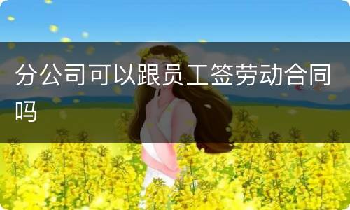 分公司可以跟员工签劳动合同吗