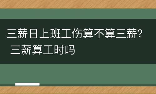 三薪日上班工伤算不算三薪？ 三薪算工时吗