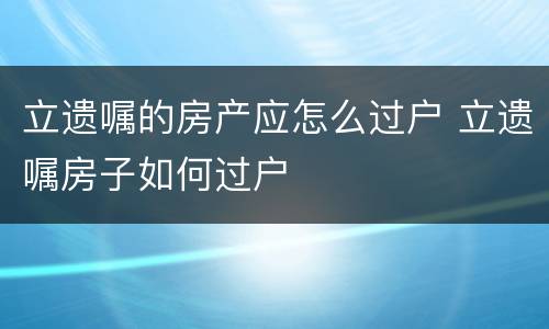 立遗嘱的房产应怎么过户 立遗嘱房子如何过户