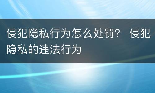 侵犯隐私行为怎么处罚？ 侵犯隐私的违法行为