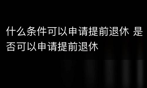 什么条件可以申请提前退休 是否可以申请提前退休