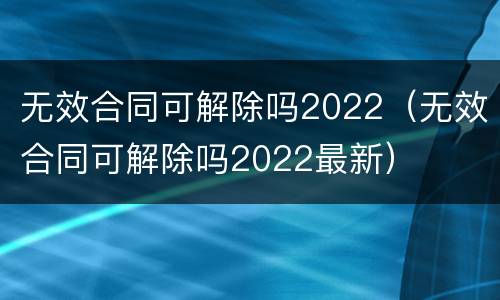 无效合同可解除吗2022（无效合同可解除吗2022最新）