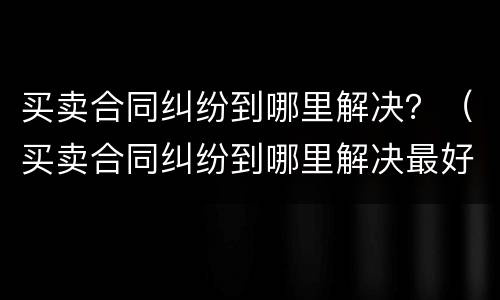 买卖合同纠纷到哪里解决？（买卖合同纠纷到哪里解决最好）