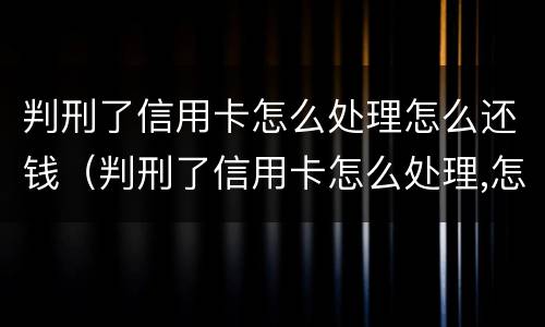 判刑了信用卡怎么处理怎么还钱（判刑了信用卡怎么处理,怎么还钱）