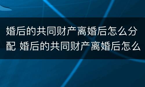 婚后的共同财产离婚后怎么分配 婚后的共同财产离婚后怎么分配比较好