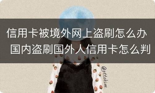 信用卡被境外网上盗刷怎么办 国内盗刷国外人信用卡怎么判刑