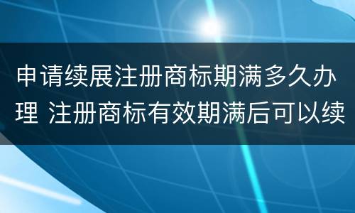 申请续展注册商标期满多久办理 注册商标有效期满后可以续展注册时间有效期为多长时间