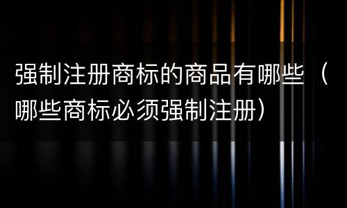 强制注册商标的商品有哪些（哪些商标必须强制注册）
