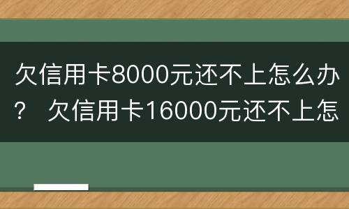 欠信用卡8000元还不上怎么办？ 欠信用卡16000元还不上怎么办