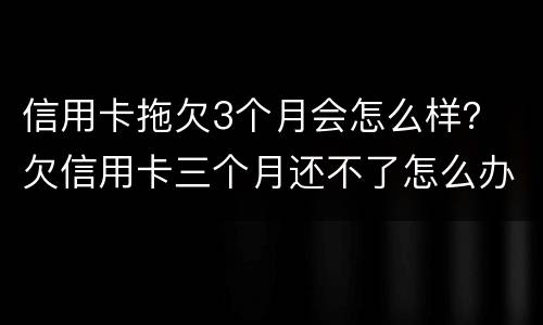 信用卡拖欠3个月会怎么样？ 欠信用卡三个月还不了怎么办