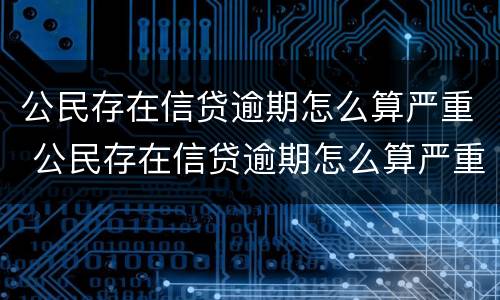 公民存在信贷逾期怎么算严重 公民存在信贷逾期怎么算严重程度