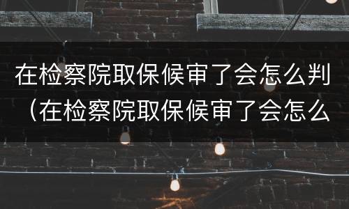 在检察院取保候审了会怎么判（在检察院取保候审了会怎么判刑）