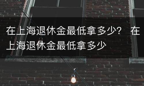 在上海退休金最低拿多少？ 在上海退休金最低拿多少