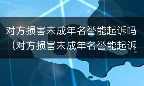 对方损害未成年名誉能起诉吗（对方损害未成年名誉能起诉吗法律）