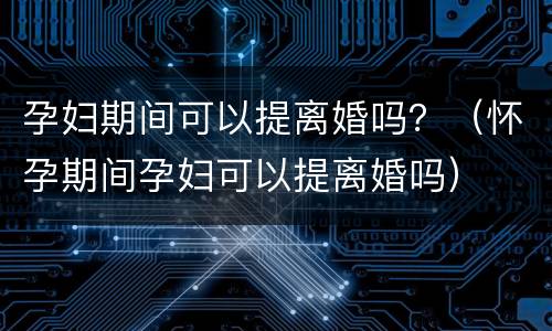 孕妇期间可以提离婚吗？（怀孕期间孕妇可以提离婚吗）