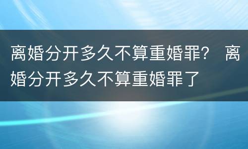 离婚分开多久不算重婚罪？ 离婚分开多久不算重婚罪了
