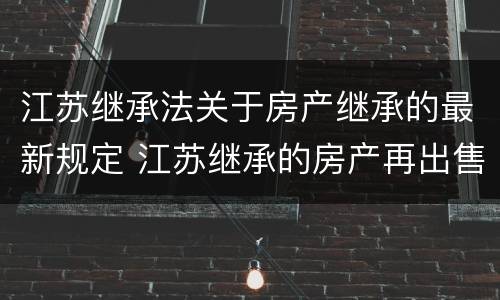 江苏继承法关于房产继承的最新规定 江苏继承的房产再出售新政