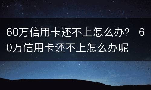 60万信用卡还不上怎么办？ 60万信用卡还不上怎么办呢