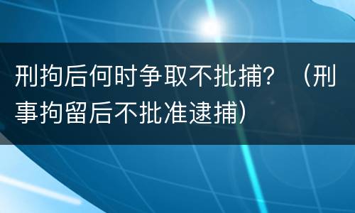 刑拘后何时争取不批捕？（刑事拘留后不批准逮捕）