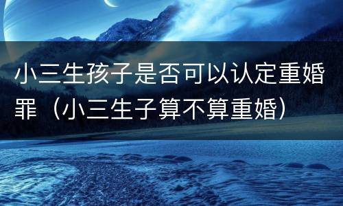小三生孩子是否可以认定重婚罪（小三生子算不算重婚）