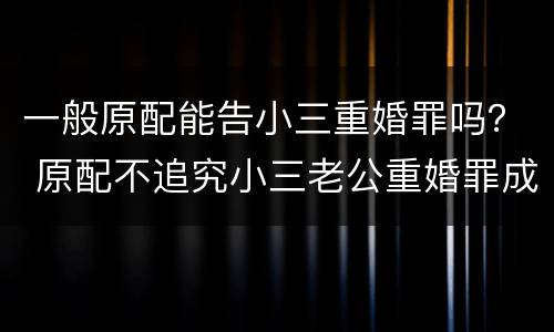 一般原配能告小三重婚罪吗？ 原配不追究小三老公重婚罪成立吗