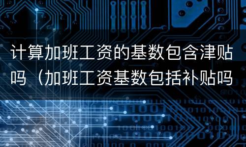 计算加班工资的基数包含津贴吗（加班工资基数包括补贴吗）