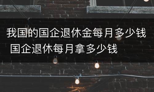 我国的国企退休金每月多少钱 国企退休每月拿多少钱