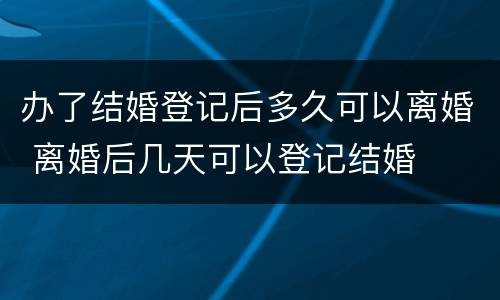 办了结婚登记后多久可以离婚 离婚后几天可以登记结婚