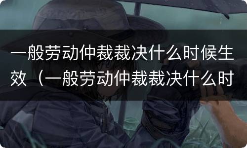 一般劳动仲裁裁决什么时候生效（一般劳动仲裁裁决什么时候生效的）