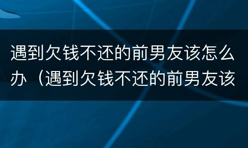 遇到欠钱不还的前男友该怎么办（遇到欠钱不还的前男友该怎么办呢）