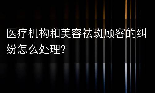 医疗机构和美容祛斑顾客的纠纷怎么处理？
