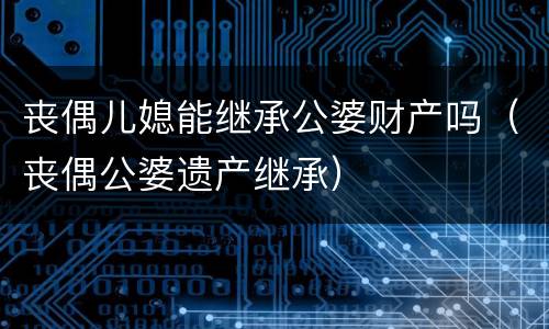 丧偶儿媳能继承公婆财产吗（丧偶公婆遗产继承）
