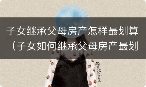 子女继承父母房产怎样最划算（子女如何继承父母房产最划算）