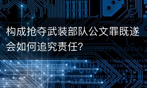 构成抢夺武装部队公文罪既遂会如何追究责任？