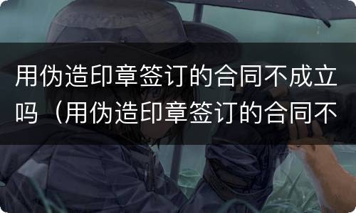 用伪造印章签订的合同不成立吗（用伪造印章签订的合同不成立吗违法吗）